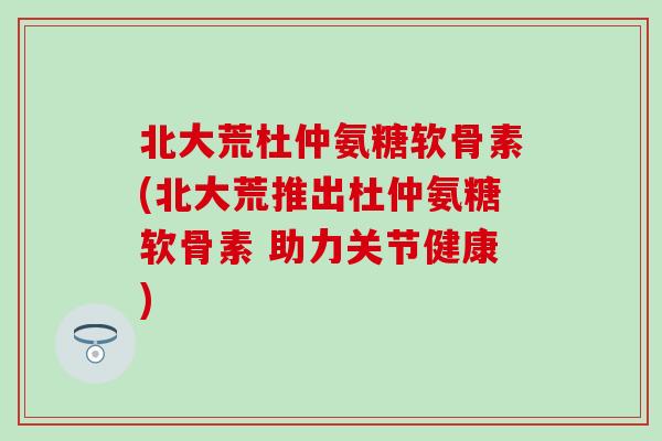 北大荒杜仲氨糖软骨素(北大荒推出杜仲氨糖软骨素 助力关节健康)