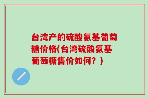 台湾产的硫酸氨基葡萄糖价格(台湾硫酸氨基葡萄糖售价如何？)