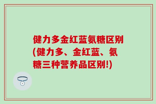 健力多金红蓝氨糖区别(健力多、金红蓝、氨糖三种营养品区别!)