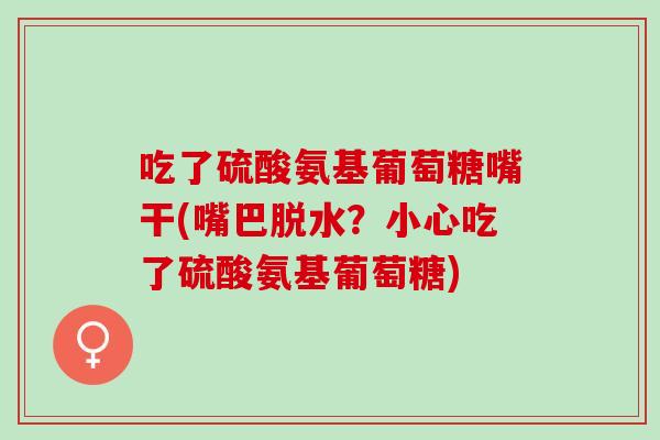 吃了硫酸氨基葡萄糖嘴干(嘴巴脱水？小心吃了硫酸氨基葡萄糖)