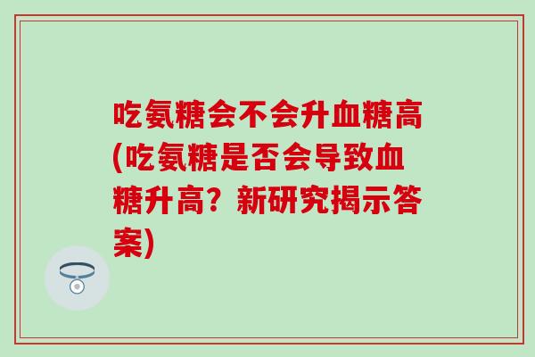 吃氨糖会不会升高(吃氨糖是否会导致升高?新研究揭示答案) 吃氨糖会不会升高(吃氨糖是否会导致升高?新研究揭示答案)