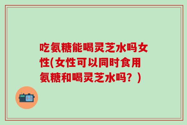 吃氨糖能喝灵芝水吗女性(女性可以同时食用氨糖和喝灵芝水吗？)