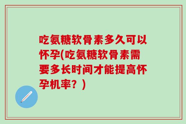 吃氨糖软骨素多久可以怀孕(吃氨糖软骨素需要多长时间才能提高怀孕机率？)