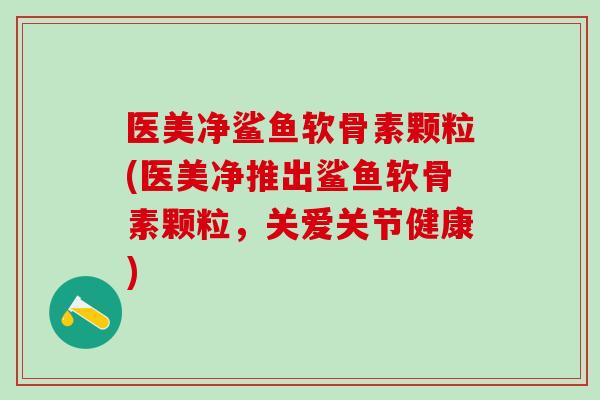医美净鲨鱼软骨素颗粒(医美净推出鲨鱼软骨素颗粒，关爱关节健康)