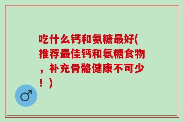 吃什么钙和氨糖最好(推荐最佳钙和氨糖食物，补充骨骼健康不可少！)
