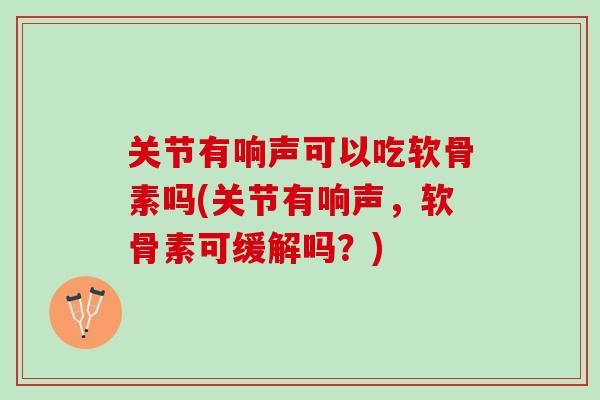 关节有响声可以吃软骨素吗(关节有响声，软骨素可缓解吗？)