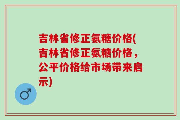 吉林省修正氨糖价格(吉林省修正氨糖价格，公平价格给市场带来启示)
