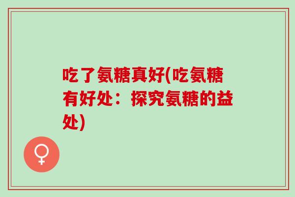 吃了氨糖真好(吃氨糖有好处:探究氨糖的益处) 吃了氨糖真好(吃氨糖有好处:探究氨糖的益处)