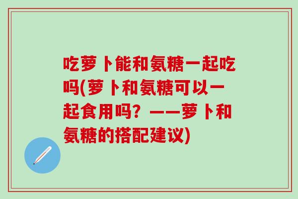 吃萝卜能和氨糖一起吃吗(萝卜和氨糖可以一起食用吗？——萝卜和氨糖的搭配建议)