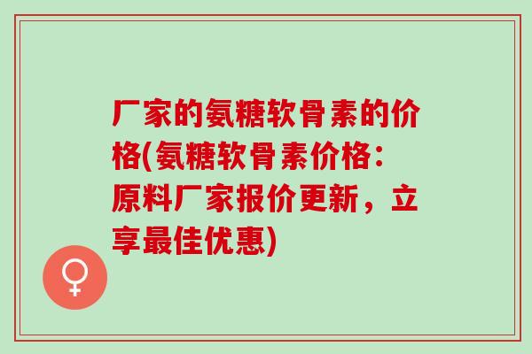 厂家的氨糖软骨素的价格(氨糖软骨素价格：原料厂家报价更新，立享最佳优惠)