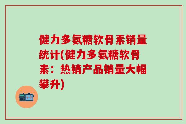 健力多氨糖软骨素销量统计(健力多氨糖软骨素：热销产品销量大幅攀升)