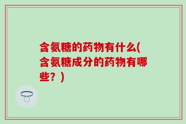 含氨糖的药物有什么(含氨糖成分的药物有哪些？)