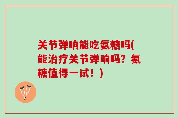 关节弹响能吃氨糖吗(能治疗关节弹响吗？氨糖值得一试！)