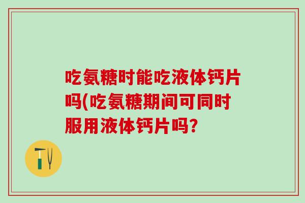吃氨糖时能吃液体钙片吗(吃氨糖期间可同时服用液体钙片吗？