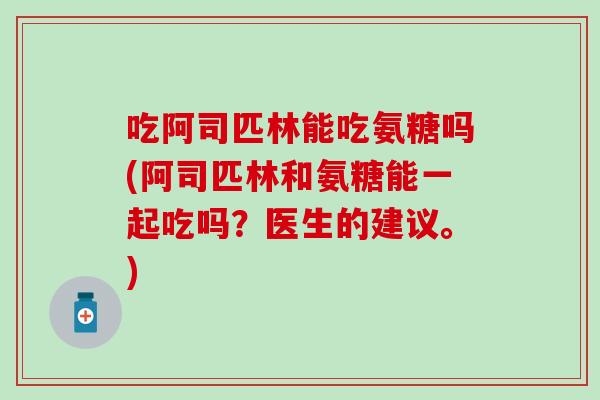 吃阿司匹林能吃氨糖吗(阿司匹林和氨糖能一起吃吗？医生的建议。)