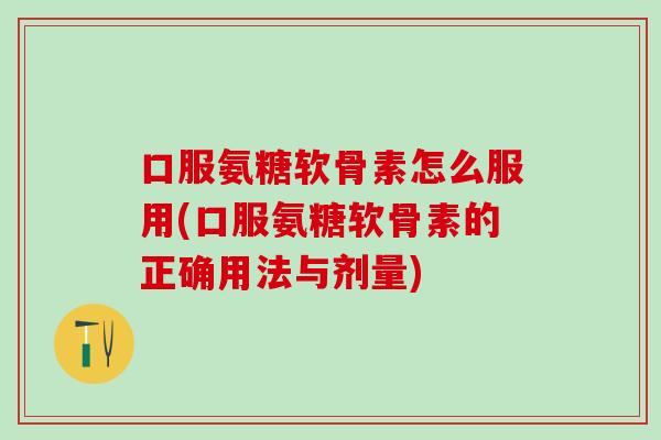 口服氨糖软骨素怎么服用(口服氨糖软骨素的正确用法与剂量)
