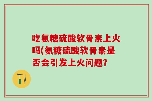 吃氨糖硫酸软骨素上火吗(氨糖硫酸软骨素是否会引发上火问题？