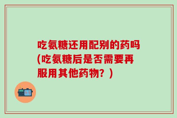 吃氨糖还用配别的药吗(吃氨糖后是否需要再服用其他药物？)