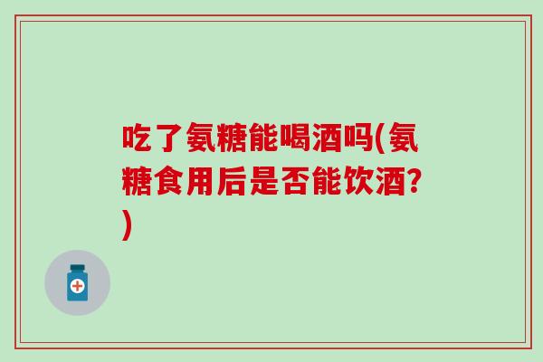 吃了氨糖能喝酒吗(氨糖食用后是否能饮酒？)