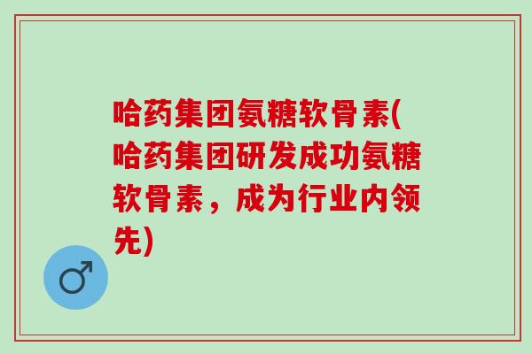 哈药集团氨糖软骨素(哈药集团研发成功氨糖软骨素，成为行业内领先)