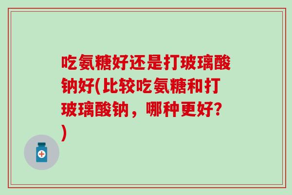 吃氨糖好还是打玻璃酸钠好(比较吃氨糖和打玻璃酸钠，哪种更好？)