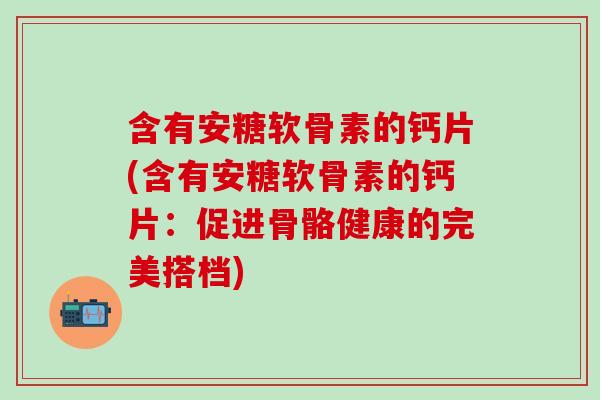 含有安糖软骨素的钙片(含有安糖软骨素的钙片:促进骨骼健康的完美搭档) 含有安糖软骨素的钙片(含有安糖软骨素的钙片:促进骨骼健康的完美搭档)