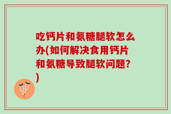 吃钙片和氨糖腿软怎么办(如何解决食用钙片和氨糖导致腿软问题？)