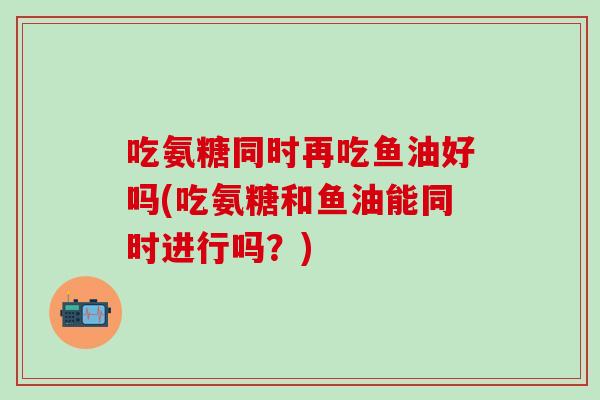 吃氨糖同时再吃鱼油好吗(吃氨糖和鱼油能同时进行吗？)