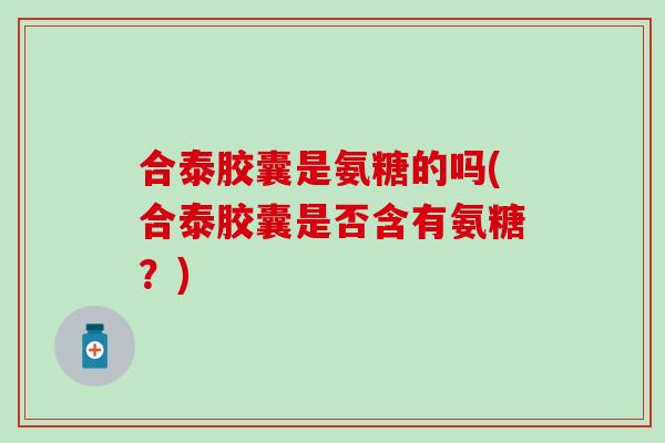 合泰胶囊是氨糖的吗(合泰胶囊是否含有氨糖?) 合泰胶囊是氨糖的吗(合泰胶囊是否含有氨糖?)