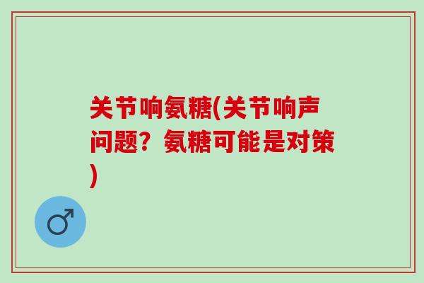 关节响氨糖(关节响声问题？氨糖可能是对策)
