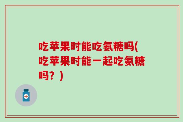 吃苹果时能吃氨糖吗(吃苹果时能一起吃氨糖吗？)