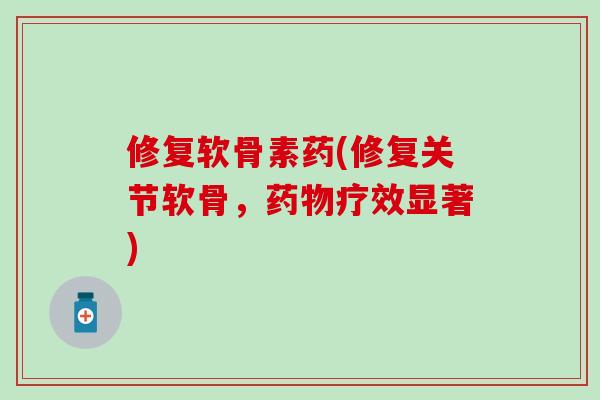 修复软骨素药(修复关节软骨，药物疗效显著)