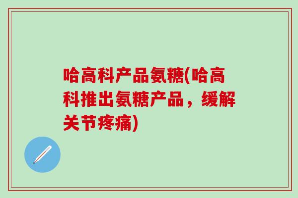 哈高科产品氨糖(哈高科推出氨糖产品，缓解关节疼痛)