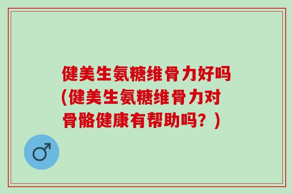 健美生氨糖维骨力好吗(健美生氨糖维骨力对骨骼健康有帮助吗？)