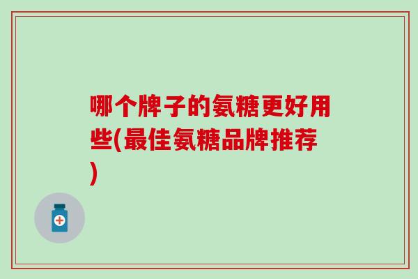 哪个牌子的氨糖更好用些(最佳氨糖品牌推荐)