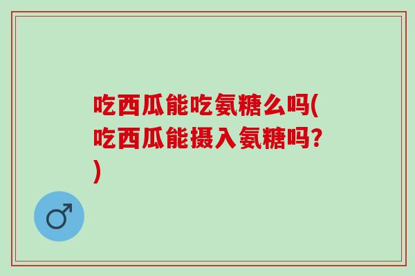 吃西瓜能吃氨糖么吗(吃西瓜能摄入氨糖吗？)