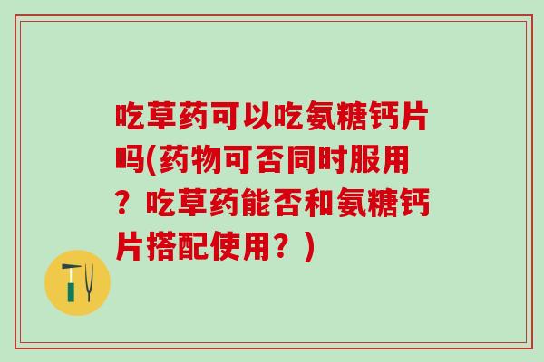 吃草药可以吃氨糖钙片吗(药物可否同时服用？吃草药能否和氨糖钙片搭配使用？)