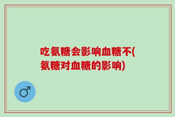 吃氨糖会影响血糖不(氨糖对血糖的影响)