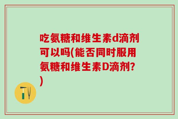 吃氨糖和维生素d滴剂可以吗(能否同时服用氨糖和维生素D滴剂?) 吃氨糖和维生素d滴剂可以吗(能否同时服用氨糖和维生素D滴剂?)