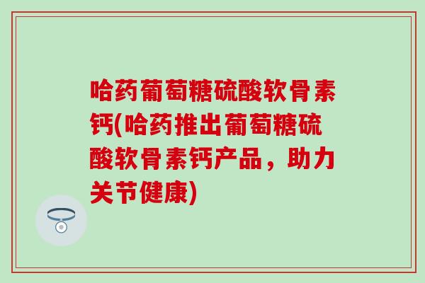 哈药葡萄糖硫酸软骨素钙(哈药推出葡萄糖硫酸软骨素钙产品，助力关节健康)