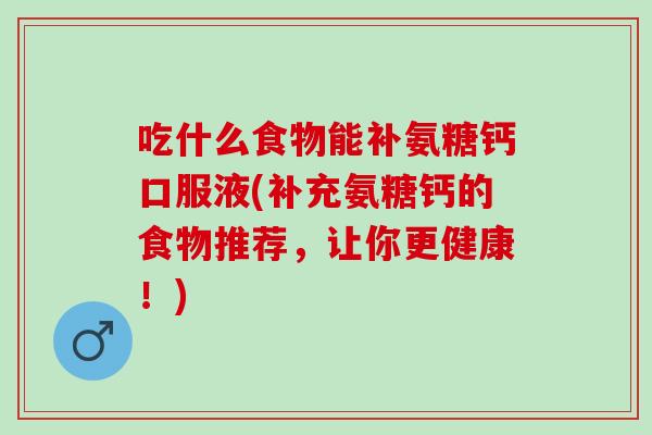 吃什么食物能补氨糖钙口服液(补充氨糖钙的食物推荐，让你更健康！)