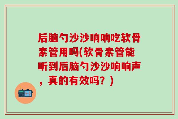 后脑勺沙沙响响吃软骨素管用吗(软骨素管能听到后脑勺沙沙响响声,真的有效吗?) 后脑勺沙沙响响吃软骨素管用吗(软骨素管能听到后脑勺沙沙响响声,真的有效吗?)
