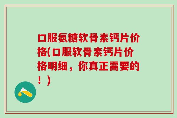 口服氨糖软骨素钙片价格(口服软骨素钙片价格明细，你真正需要的！)