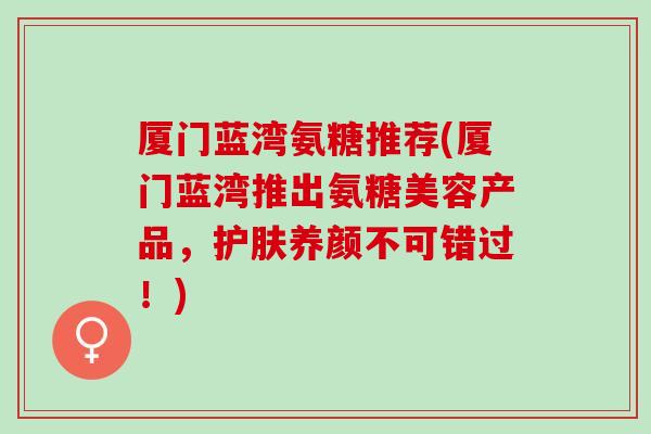 厦门蓝湾氨糖推荐(厦门蓝湾推出氨糖美容产品，护肤养颜不可错过！)