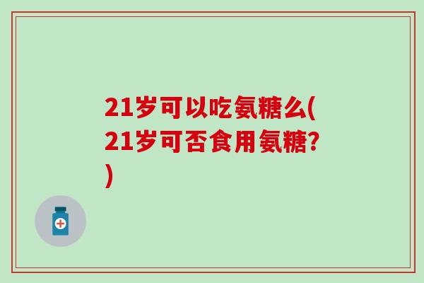 21岁可以吃氨糖么(21岁可否食用氨糖？)