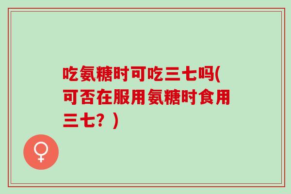 吃氨糖时可吃三七吗(可否在服用氨糖时食用三七？)
