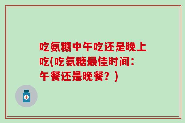 吃氨糖中午吃还是晚上吃(吃氨糖佳时间:午餐还是晚餐?) 吃氨糖中午吃还是晚上吃(吃氨糖佳时间:午餐还是晚餐?)