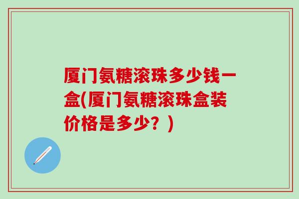 厦门氨糖滚珠多少钱一盒(厦门氨糖滚珠盒装价格是多少？)