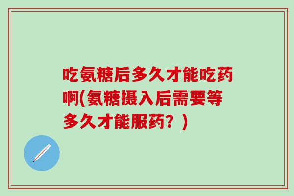 吃氨糖后多久才能吃药啊(氨糖摄入后需要等多久才能服药？)