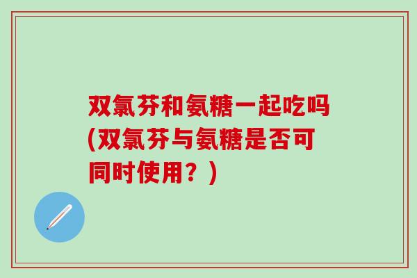 双氯芬和氨糖一起吃吗(双氯芬与氨糖是否可同时使用?) 双氯芬和氨糖一起吃吗(双氯芬与氨糖是否可同时使用?)